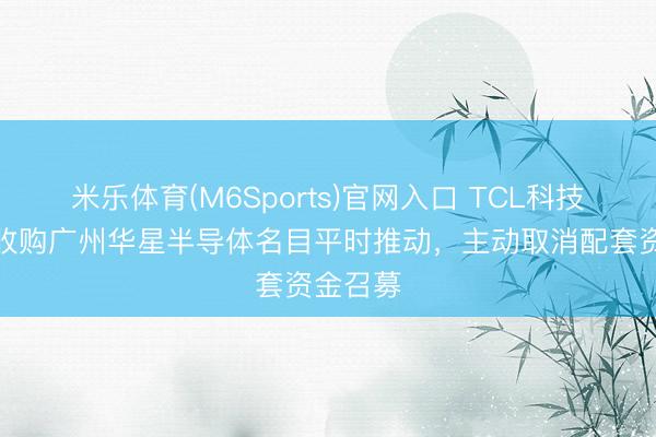 米乐体育(M6Sports)官网入口 TCL科技：发股收购广州华星半导体名目平时推动，主动取消配套资金召募