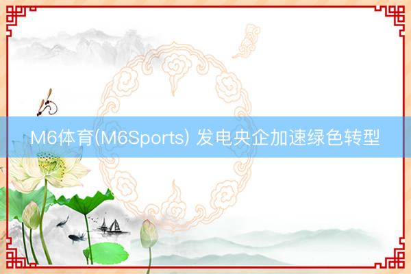 M6体育(M6Sports) 发电央企加速绿色转型