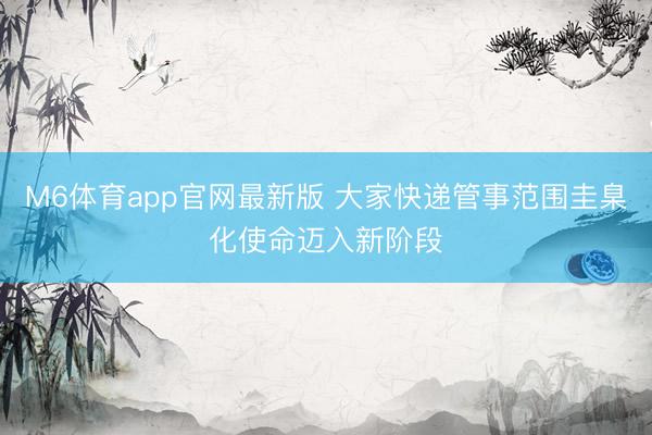 M6体育app官网最新版 大家快递管事范围圭臬化使命迈入新阶段