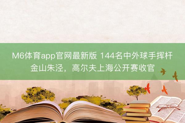 M6体育app官网最新版 144名中外球手挥杆金山朱泾,高尔夫上海公开赛收官