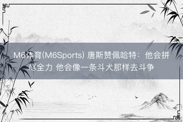 M6体育(M6Sports) 唐斯赞佩哈特：他会拼尽全力 他会像一条斗犬那样去斗争
