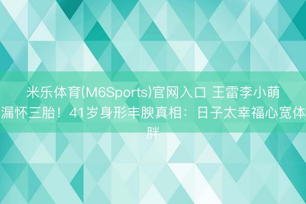 米乐体育(M6Sports)官网入口 王雷李小萌走漏怀三胎！41岁身形丰腴真相：日子太幸福心宽体胖