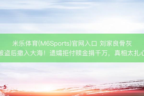 米乐体育(M6Sports)官网入口 刘家良骨灰被盗后撒入大海！遗孀拒付赎金捐千万，真相太扎心