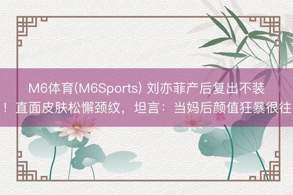 M6体育(M6Sports) 刘亦菲产后复出不装了！直面皮肤松懈颈纹，坦言：当妈后颜值狂暴很往时
