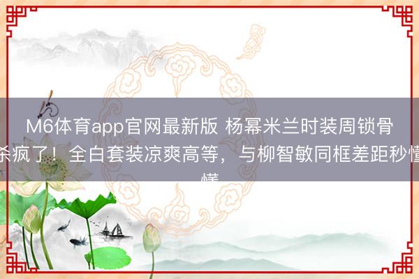 M6体育app官网最新版 杨幂米兰时装周锁骨杀疯了！全白套装凉爽高等，与柳智敏同框差距秒懂