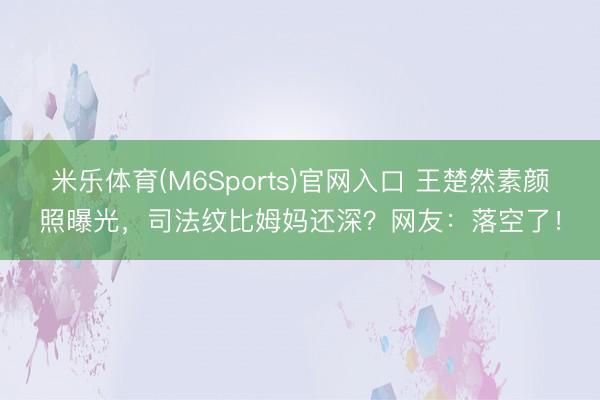 米乐体育(M6Sports)官网入口 王楚然素颜照曝光，司法纹比姆妈还深？网友：落空了！