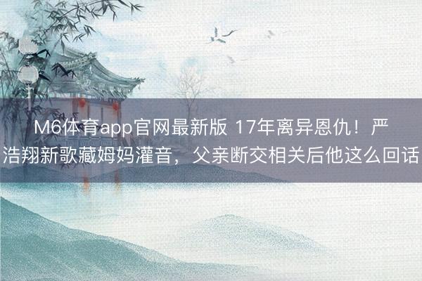 M6体育app官网最新版 17年离异恩仇！严浩翔新歌藏姆妈灌音，父亲断交相关后他这么回话