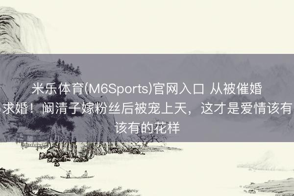 米乐体育(M6Sports)官网入口 从被催婚到海岛求婚！阚清子嫁粉丝后被宠上天，这才是爱情该有的花样