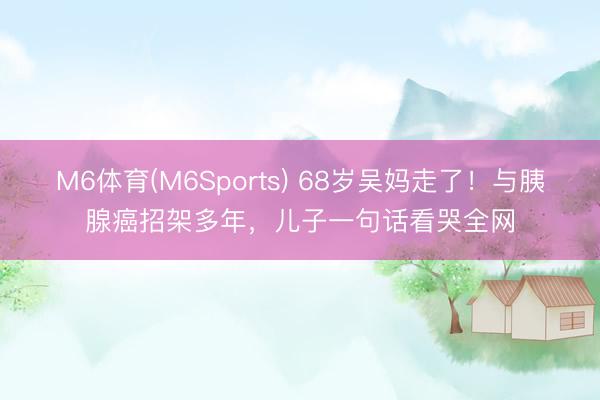 M6体育(M6Sports) 68岁吴妈走了！与胰腺癌招架多年，儿子一句话看哭全网