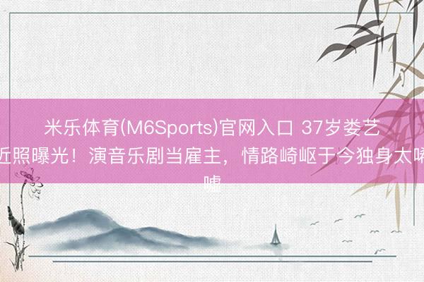 米乐体育(M6Sports)官网入口 37岁娄艺潇近照曝光!演音乐剧当雇主,情路崎岖于今独身太唏嘘