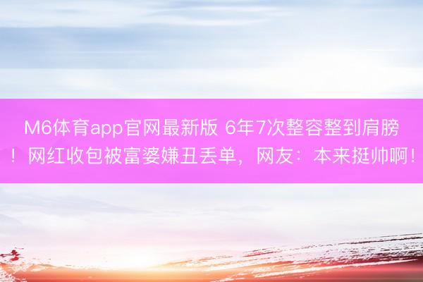 M6体育app官网最新版 6年7次整容整到肩膀！网红收包被富婆嫌丑丢单，网友：本来挺帅啊！