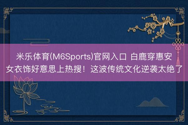 米乐体育(M6Sports)官网入口 白鹿穿惠安女衣饰好意思上热搜！这波传统文化逆袭太绝了