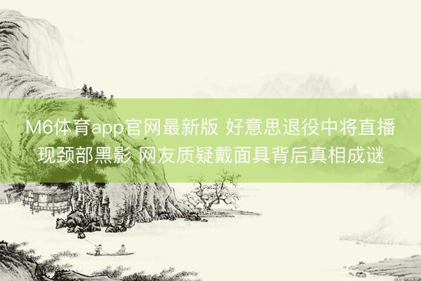 M6体育app官网最新版 好意思退役中将直播现颈部黑影 网友质疑戴面具背后真相成谜