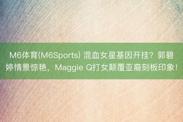 M6体育(M6Sports) 混血女星基因开挂？郭碧婷情景惊艳，Maggie Q打女颠覆亚裔刻板印象！