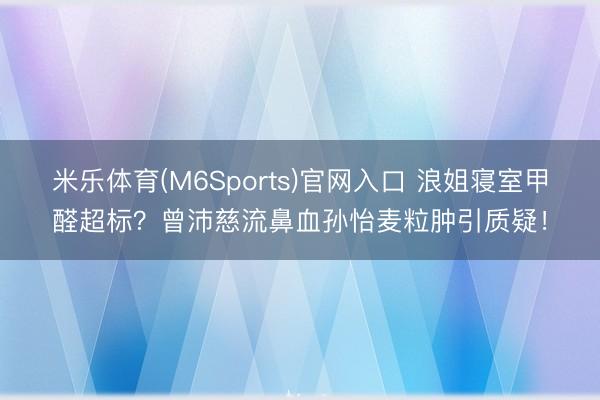 米乐体育(M6Sports)官网入口 浪姐寝室甲醛超标?曾沛慈流鼻血孙怡麦粒肿引质疑!