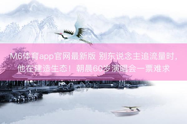 M6体育app官网最新版 别东说念主追流量时，他在建造生态！朝晨60岁演唱会一票难求