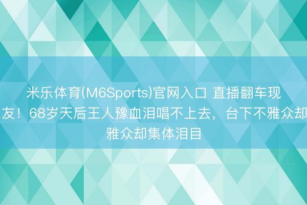 米乐体育(M6Sports)官网入口 直播翻车现场惊呆网友!68岁天后王人豫血泪唱不上去,台下不雅众却集体泪目