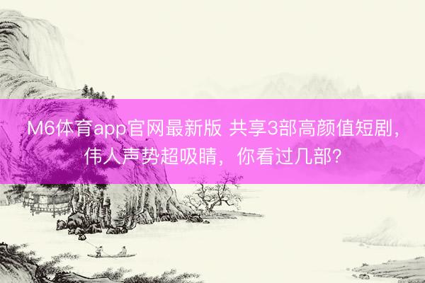 M6体育app官网最新版 共享3部高颜值短剧,伟人声势超吸睛,你看过几部?