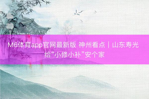 M6体育app官网最新版 神州看点｜山东寿光 给“小修小补”安个家