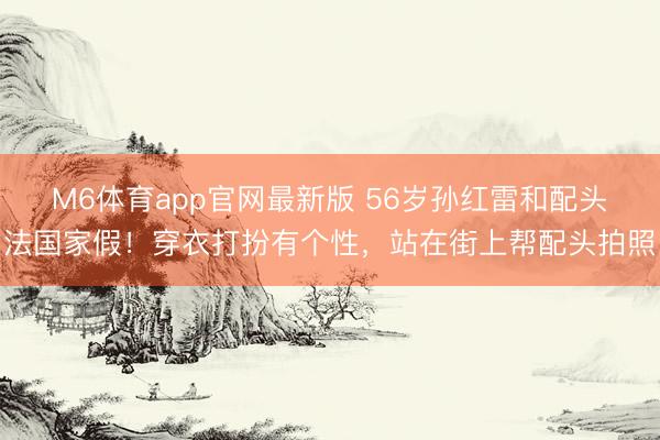 M6体育app官网最新版 56岁孙红雷和配头法国家假!穿衣打扮有个性,站在街上帮配头拍照