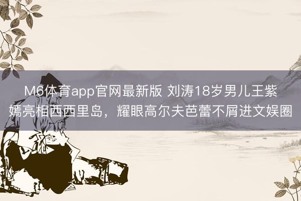 M6体育app官网最新版 刘涛18岁男儿王紫嫣亮相西西里岛，耀眼高尔夫芭蕾不屑进文娱圈