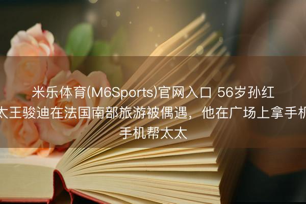 米乐体育(M6Sports)官网入口 56岁孙红雷和太太王骏迪在法国南部旅游被偶遇，他在广场上拿手机帮太太