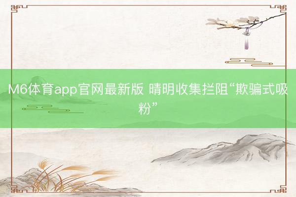 M6体育app官网最新版 晴明收集拦阻“欺骗式吸粉”