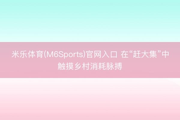 米乐体育(M6Sports)官网入口 在“赶大集”中触摸乡村消耗脉搏