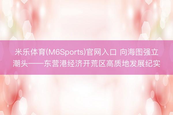 米乐体育(M6Sports)官网入口 向海图强立潮头——东营港经济开荒区高质地发展纪实