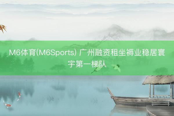 M6体育(M6Sports) 广州融资租坐褥业稳居寰宇第一梯队