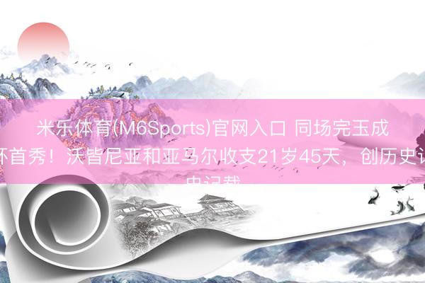 米乐体育(M6Sports)官网入口 同场完玉成国杯首秀！沃皆尼亚和亚马尔收支21岁45天，创历史记载