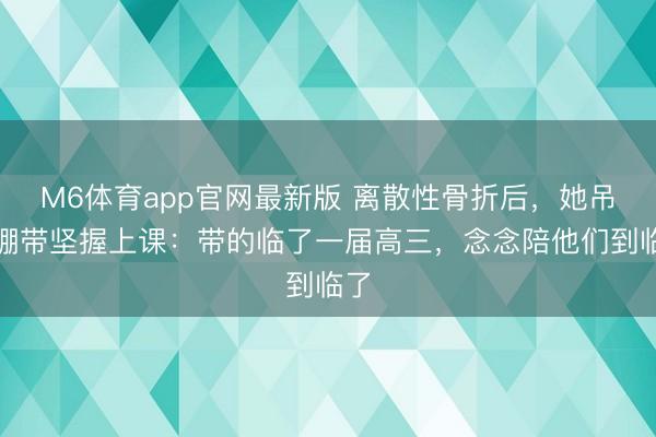 M6体育app官网最新版 离散性骨折后，她吊着绷带坚握上课：带的临了一届高三，念念陪他们到临了
