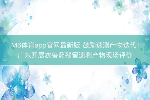 M6体育app官网最新版 鼓励速测产物迭代！广东开展农兽药残留速测产物现场评价