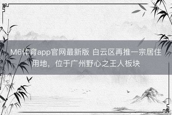 M6体育app官网最新版 白云区再推一宗居住用地，位于广州野心之王人板块