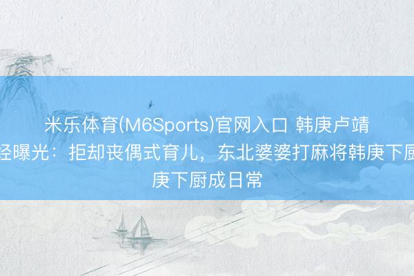 米乐体育(M6Sports)官网入口 韩庚卢靖姗育儿经曝光：拒却丧偶式育儿，东北婆婆打麻将韩庚下厨成日常