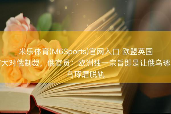 米乐体育(M6Sports)官网入口 欧盟英国文牍扩大对俄制裁，俄官员：欧洲独一宗旨即是让俄乌琢磨脱轨