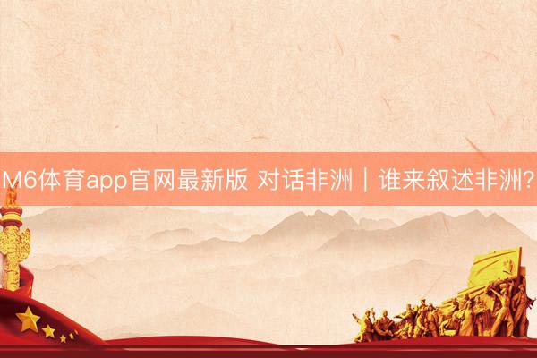M6体育app官网最新版 对话非洲|谁来叙述非洲?