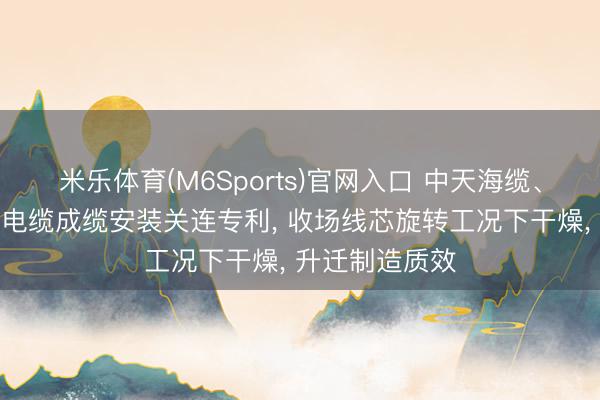 米乐体育(M6Sports)官网入口 中天海缆、中天科技央求电缆成缆安装关连专利， 收场线芯旋转工况下干燥， 升迁制造质效