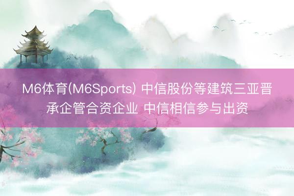 M6体育(M6Sports) 中信股份等建筑三亚晋承企管合资企业 中信相信参与出资