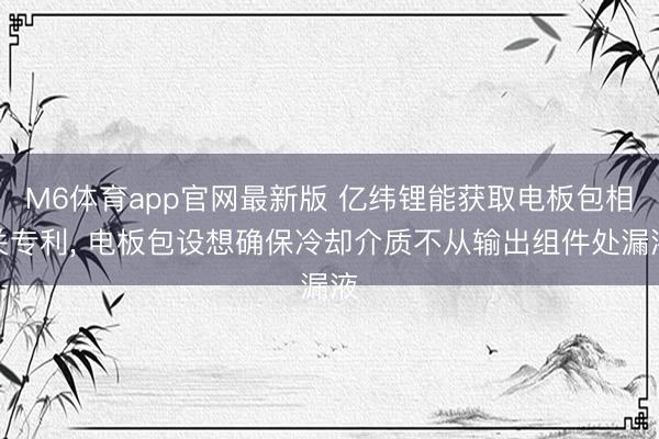 M6体育app官网最新版 亿纬锂能获取电板包相关专利， 电板包设想确保冷却介质不从输出组件处漏液