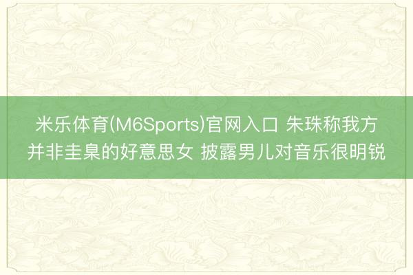 米乐体育(M6Sports)官网入口 朱珠称我方并非圭臬的好意思女 披露男儿对音乐很明锐