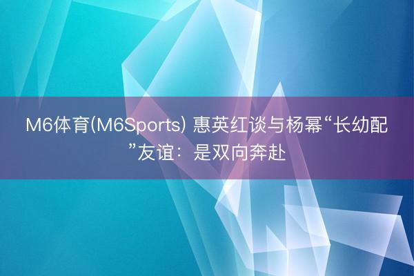 M6体育(M6Sports) 惠英红谈与杨幂“长幼配”友谊：是双向奔赴