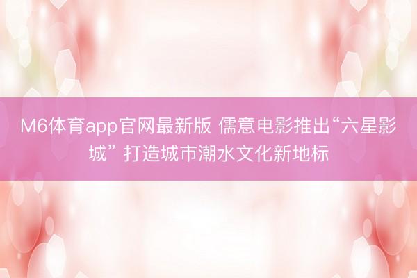 M6体育app官网最新版 儒意电影推出“六星影城” 打造城市潮水文化新地标
