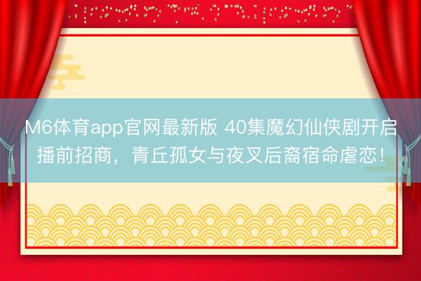 M6体育app官网最新版 40集魔幻仙侠剧开启播前招商,青丘孤女与夜叉后裔宿命虐恋!